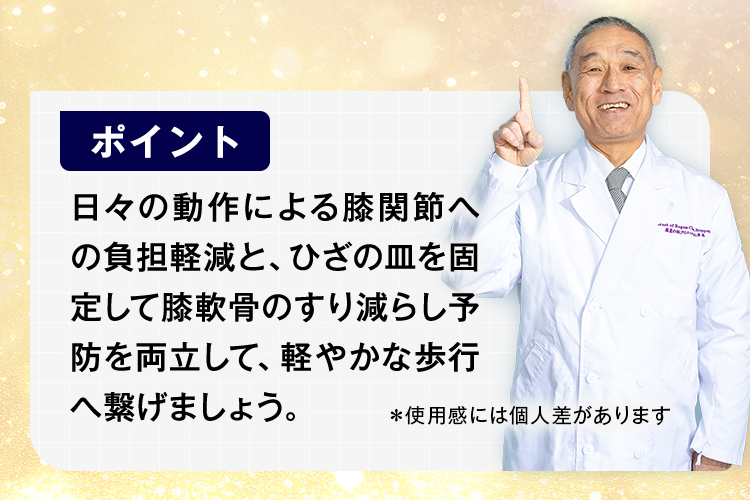 日々の動作による膝関節への負担軽減と、ひざの皿を固定して膝軟骨のすり減らし予防を両立して、軽やかな歩行へ繋げましょう。