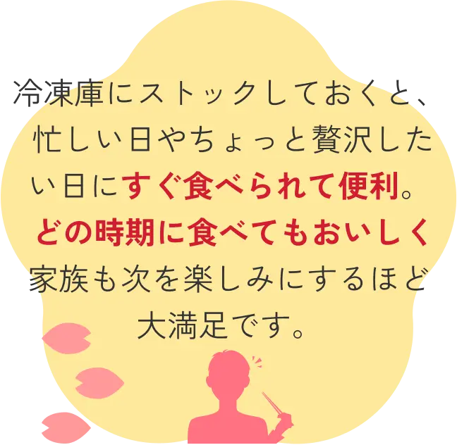 冷凍庫にストックしておくと、 忙しい日やちょっと贅沢したい日にすぐ食べられて便利。 どの時期に食べてもおいしく家族も次を楽しみにするほど大満足です。