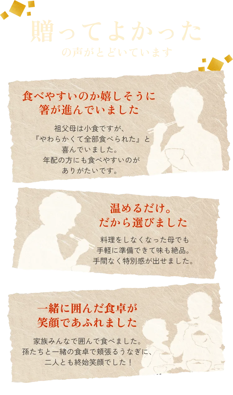 贈ってよかったの声がとどいています◆食べやすくて嬉しそうに箸が進んでいました：祖父母は小食ですが、『やわらかくて全部食べられた』と喜んでいました。年配の方にも食べやすいのがありがたいです。◆温めるだけ。だから選びました：料理をしなくなった母でも手軽に準備できて味も絶品。手間なく特別感が出せました。◆一緒に囲んだ食卓が笑顔であふれました：家族みんなで囲んで食べました。孫たちと一緒の食卓で頬張るうなぎに、二人とも終始笑顔でした！