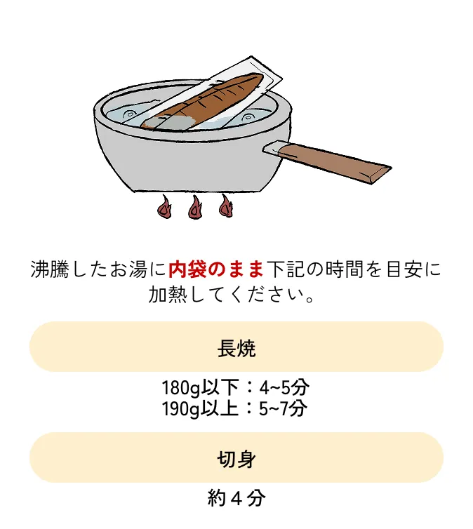 沸騰したお湯に内袋のまま下記の時間を目安に加熱してください。◆長焼 180g以下：4〜5分 190g以上：5〜7分◆切身 約4分◆肝 約3分
