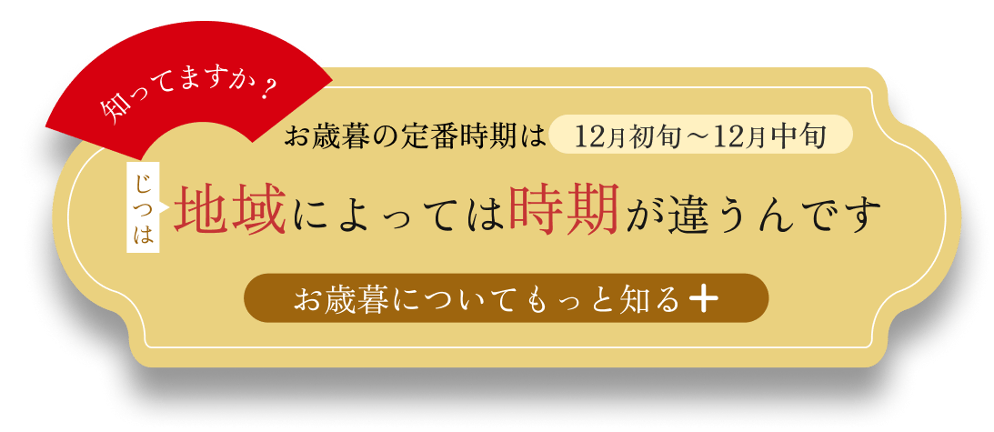 知っていますか？ お歳暮の定番時期は12月初旬〜12月中旬 じつは地域によって時期は違うんです。 お歳暮についてもっと知る