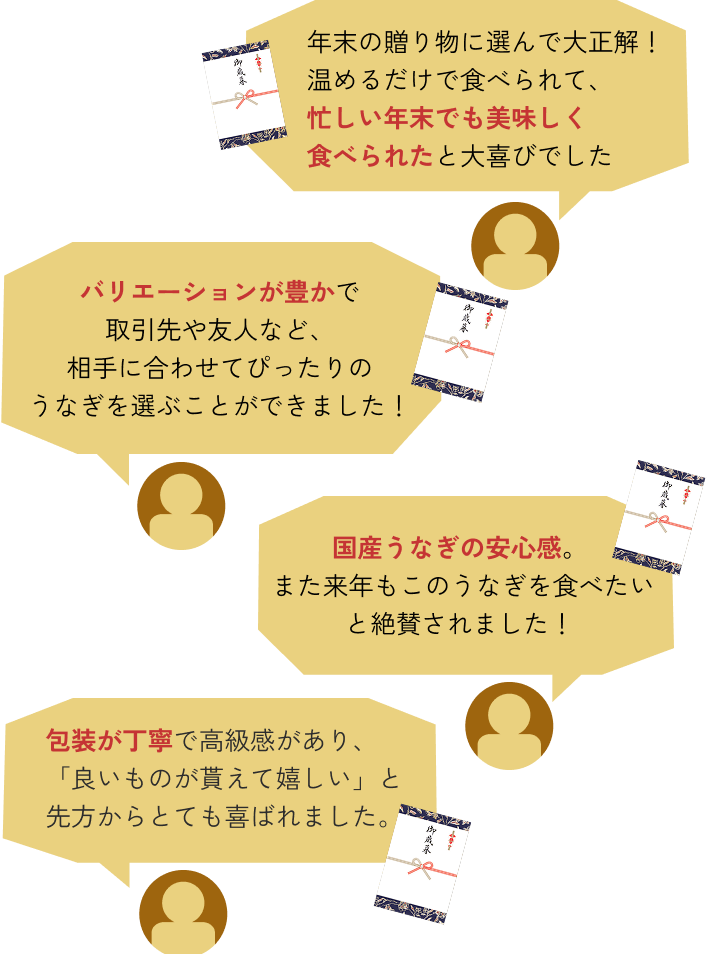 年末の贈り物に選んで大正解！温めるだけで食べられて、忙しい年末でも美味しく食べられたと大喜びでした ◆ バリエーションが豊かで取引先や友人など、相手に合わせてぴったりのうなぎを選ぶことができました！ ◆ 国産うなぎの安心感。また来年もこのうなぎを食べたいと絶賛されました！ ◆ 包装が丁寧で高級感があり、「良いものが貰えて嬉しい」と先方からとても喜ばれました。