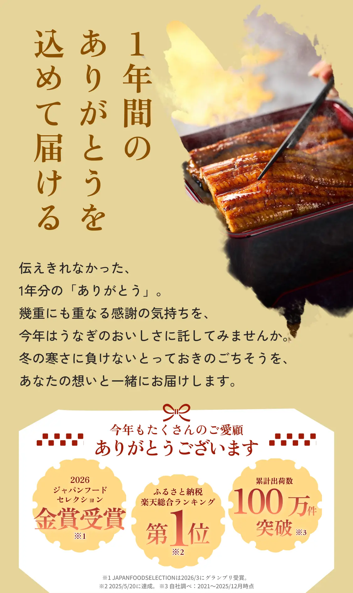 1年分のありがとうを込めて届ける◆伝えきれなかった、1年分の「ありがとう」。幾重にも重なる感謝の気持ちを、今年はうなぎのおいしさに託してみませんか。冬の寒さに負けないとっておきのごちそうを、あなたの想いと一緒にお届けします。◆今年もたくさんのご愛顧ありがとうございます