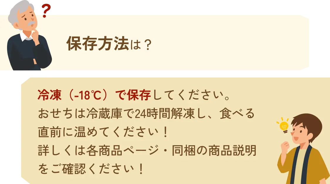 保存方法は？→冷凍（-18℃）で保存してください。おせちは冷蔵庫で24時間解凍し、食べる直前に温めてください!詳しくは各商品ページ・同梱の商品説明をご確認ください!