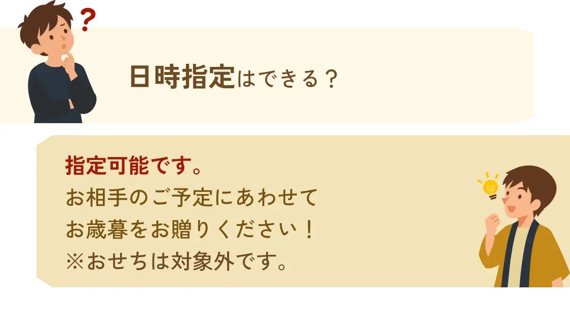 日時指定はできる？→可能です。お相手のご予定にあわせてお歳暮をお贈りください！※おせちは対象外です。