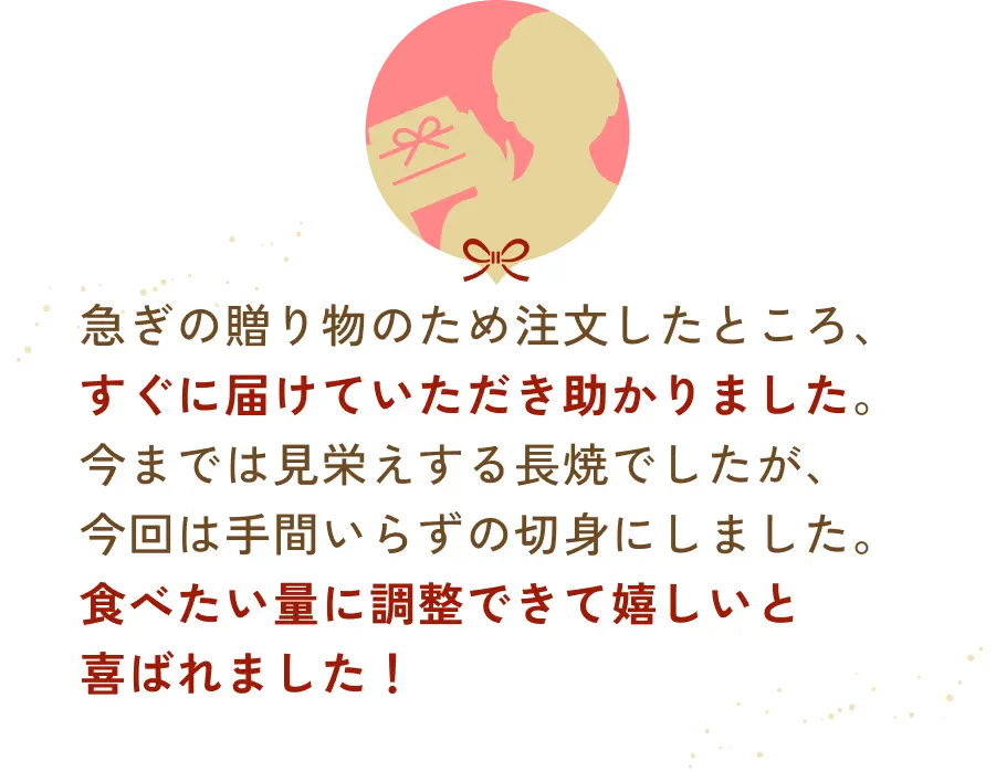 急ぎの贈り物のため注文したところ、すぐに届けていただき助かりました。今までは見栄えする長焼でしたが、今回は手間いらずの切身にしました。食べたい量に調整できて嬉しいと喜ばれました！