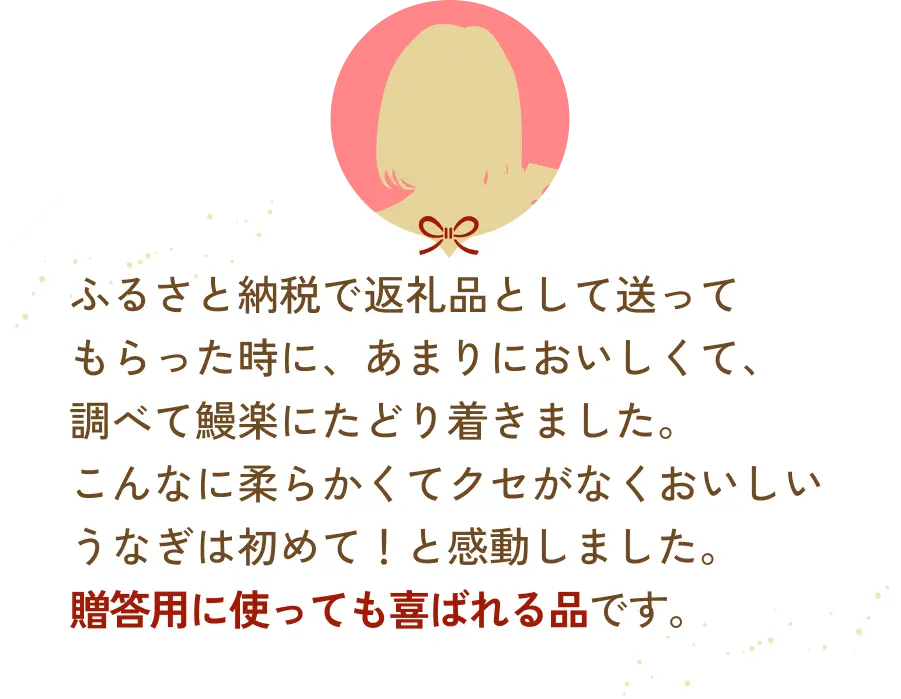 ふるさと納税で返礼品として送ってもらった時に、あまりにおいしくて、調べて鰻楽にたどり着きました。こんなに柔らかくてクセがなくおいしいうなぎは初めて！と感動しました。贈答用に使っても喜ばれる品です。