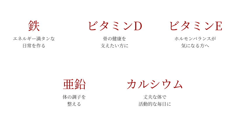 鉄:エネルギー満タンな日常を作る ビタミンD:骨の健康を支えたい方に ビタミンE:ホルモンバランスが気になる方へ 亜鉛:体の調子を整える カルシウム:丈夫な体で活動的な毎日に