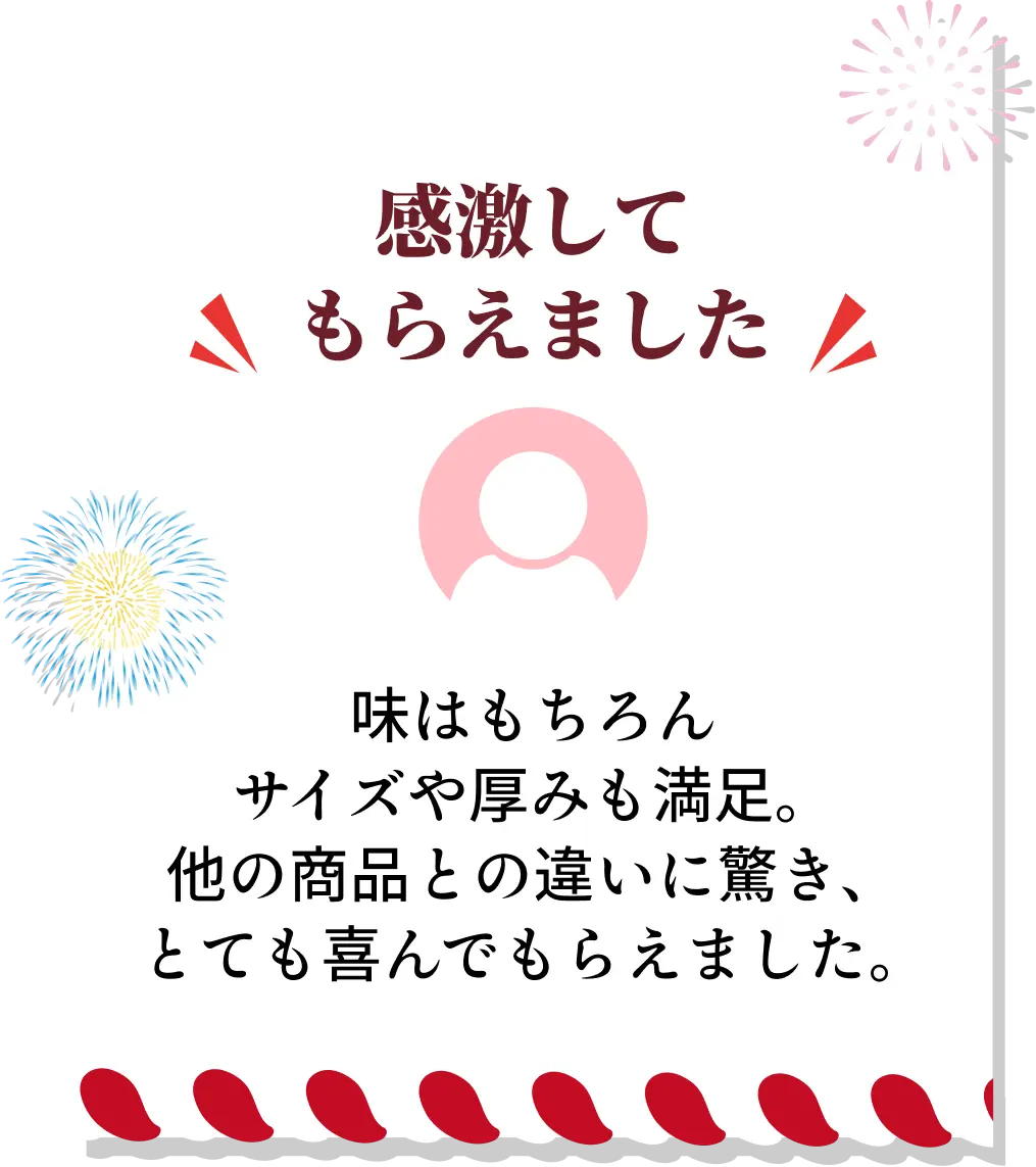 感激してもらえました◆味はもちろんサイズや厚みも満足。他の商品との違いに驚き、とても喜んでもらえました。