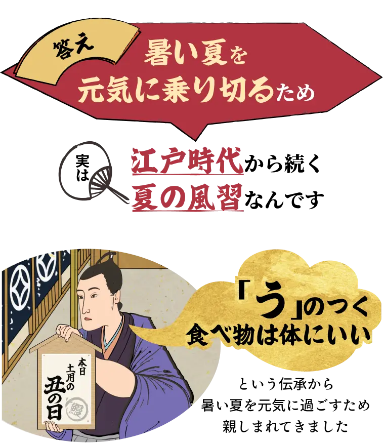 答え：暑い夏を元気に乗り切るため 実は江戸時代から続く夏の風習なんです◆「う」のつく食べ物は体にいいという伝承から暑い夏を元気に過ごすため親しまれてきました。