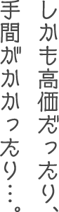 しかも高価だったり、手間がかかったり…。
