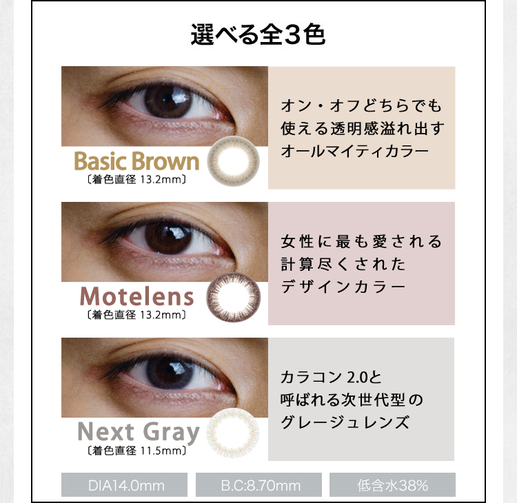 選べる全3色 Basic Brown ［着色直径 13.2mm］ オン・オフどちらでも使える透明感 溢れ出すオールマイティカラコン Motelens［着色直径 13.2mm］ 女性に最も愛される 計算尽くされたカラコン Next Gray ［着色直径 11.5mm］ カラコン 2.0と呼ばれる 次世代型のグレージュカラコン DIA14.0mm B.C：8.70mm 低含水38％ 