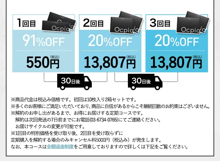 1回目 91%OFF 500円(税抜) 30日後 2回目 20%OFF 12,552円(税抜) 30日後 3回目 20%OFF 12,552円(税抜) ※回数縛りはございません。いつでもお電話1本でお休みいただけます。 ※2回目の商品を受け取らない場合はキャンセル料として5000円(税込)頂戴いたします。