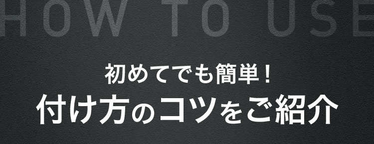 HOW TO USE 初めてでも簡単! 付け方のコツをご紹介