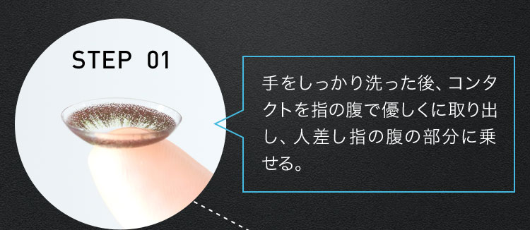 STEP 01 手をしっかり洗った後、コンタクトを指の腹で優しくに取り出し、人差し指の腹の部分に乗せる。