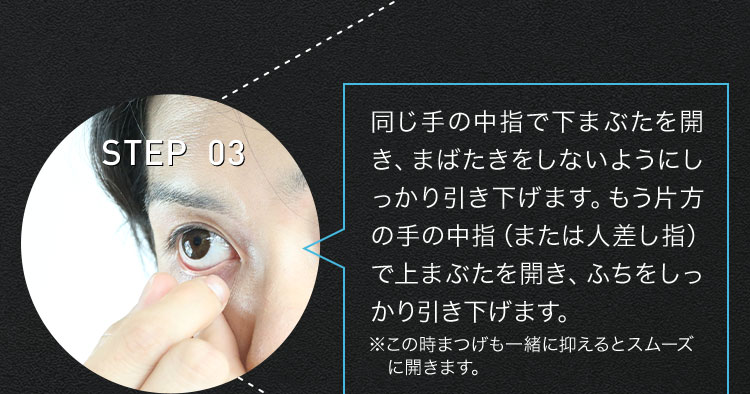 STEP 03 同じ手の中指で下まぶたを開き、まばたきをしないようにしっかり引き下げます。もう片方の手の中指(または人差し指)で上まぶたを開き、ふちをしっかり引き下げます。 ※この時まつげも一緒に抑えるとスムーズに開きます。