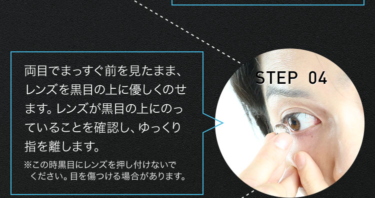 STEP 04 両目でまっすぐ前を見たまま、レンズを黒目の上に優しくのせます。レンズが黒目の上にのっていることを確認し、ゆっくり指を離します。 ※この時黒目にレンズを押し付けないでください。目を傷つける場合があります。