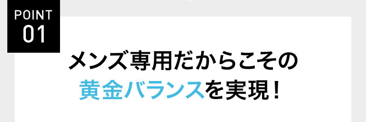POINT 01 メンズ専用だからこその 黄金バランスを実現!