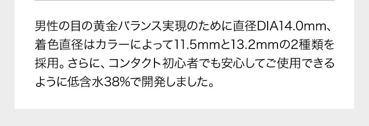 男性の目の黄金バランス実現のために直径DIA14.0mm、着色直径はカラーによって11.5mmと13.2mmの2種類を採用。さらに、コンタクト初心者でも安心してご使用できるように低含水38%で開発しました。