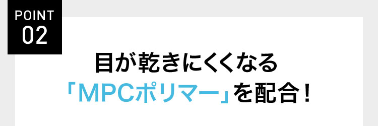 POINT 02 目が乾きにくくなる 「MPCポリマー」を配合!