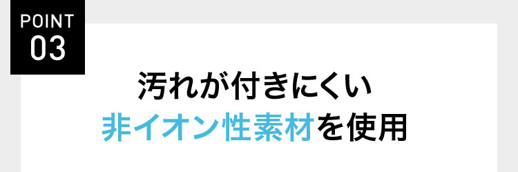POINT 03 汚れが付きにくい非イオン性素材を使用