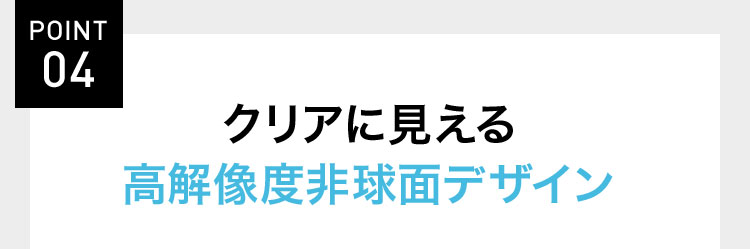 POINT 04 クリアに見える高解像度非球面デザイン