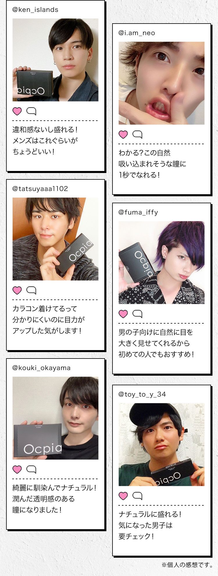 @ken_islands 違和感ないし盛れる!メンズはこれぐらいがちょうどいい! @i.am_neo わかる?この自然 吸い込まれそうな瞳に1秒でなれる! @tatsuyaaal102 カラコン着けてるって分かりにくいのに目力がアップした気がします! @fuma_iffy 男の子向けに自然に目を大きく見せてくれるから初めての人でもおすすめ! @kouki_okayama 綺麗に馴染んでナチュラル!潤んだ透明感のある瞳になりました! @toy_to_y_34 ナチュラルに盛れる!気になった男子は要チェック!