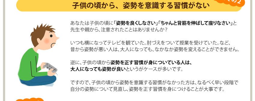 原因その２個共の頃から、姿勢を意識する習慣がなかった。子供の頃から姿勢を意識する習慣がない人は、自分の姿勢について見直し、姿勢を正す習慣を身につけることが重要。