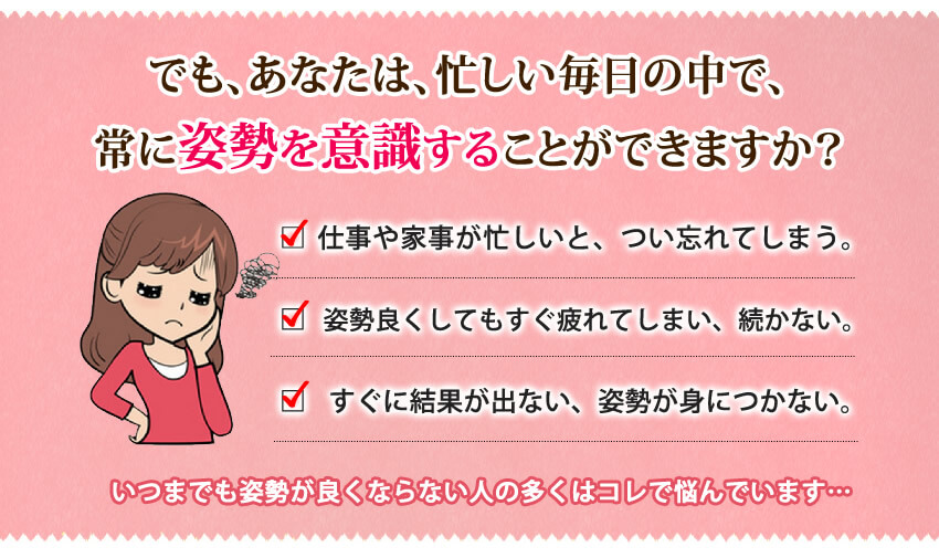 でも、あなたは忙しい毎日の中で、常に姿勢を意識することが出来ますか？姿勢や家事が忙しいと、つい忘れてしまう。姿勢をよくしても、すぐに疲れてしまい元に戻る。すぐに結果が出ない、姿勢が身につかない。そんな悩んでいる方がほとんどです。
