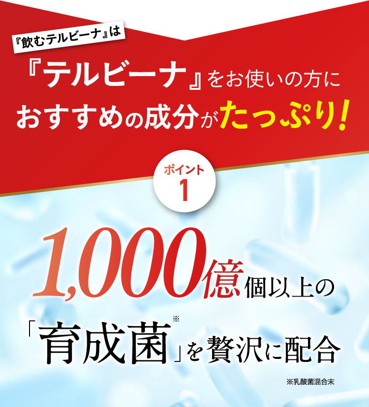 『飲むテルビーナ』は『テルビーナ』をお使いの方におすすめの成分がたっぷり！ポイント１　1,000億個以上の「育成菌」※1を贅沢に配合