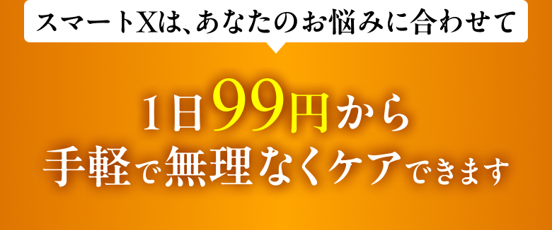 スマートXは、あなたのお悩みに合わせて1日99円から手軽で無理なくケアできます