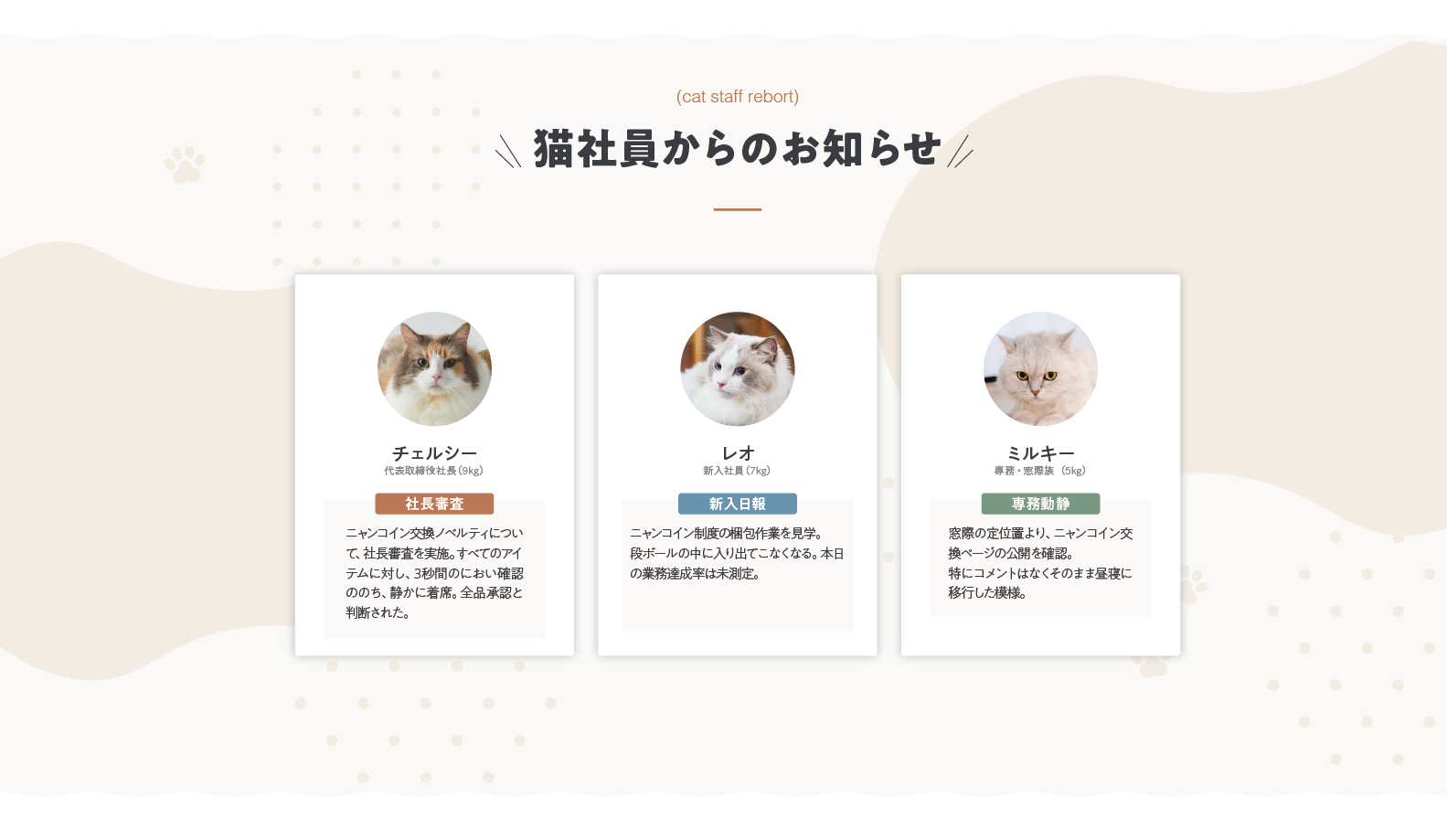 猫社員からのお知らせ。チェルシー（代表取締役社長・9kg）社長審査：ニャンコイン交換ノベルティについて社長審査を実施。すべてのアイテムに対し、3秒間のにおい確認ののち、静かに着席。全品承認と判断された。レオ（新入社員・7kg）新入日報：ニャンコイン制度の梱包作業を見学。段ボールの中に入り出てこなくなる。本日の業務達成率は未測定。ミルキー（専務・窓際族・5kg）専務動静：窓際の定位置より、ニャンコイン交換ページの公開を確認。特にコメントはなくそのまま昼寝に移行した模様。