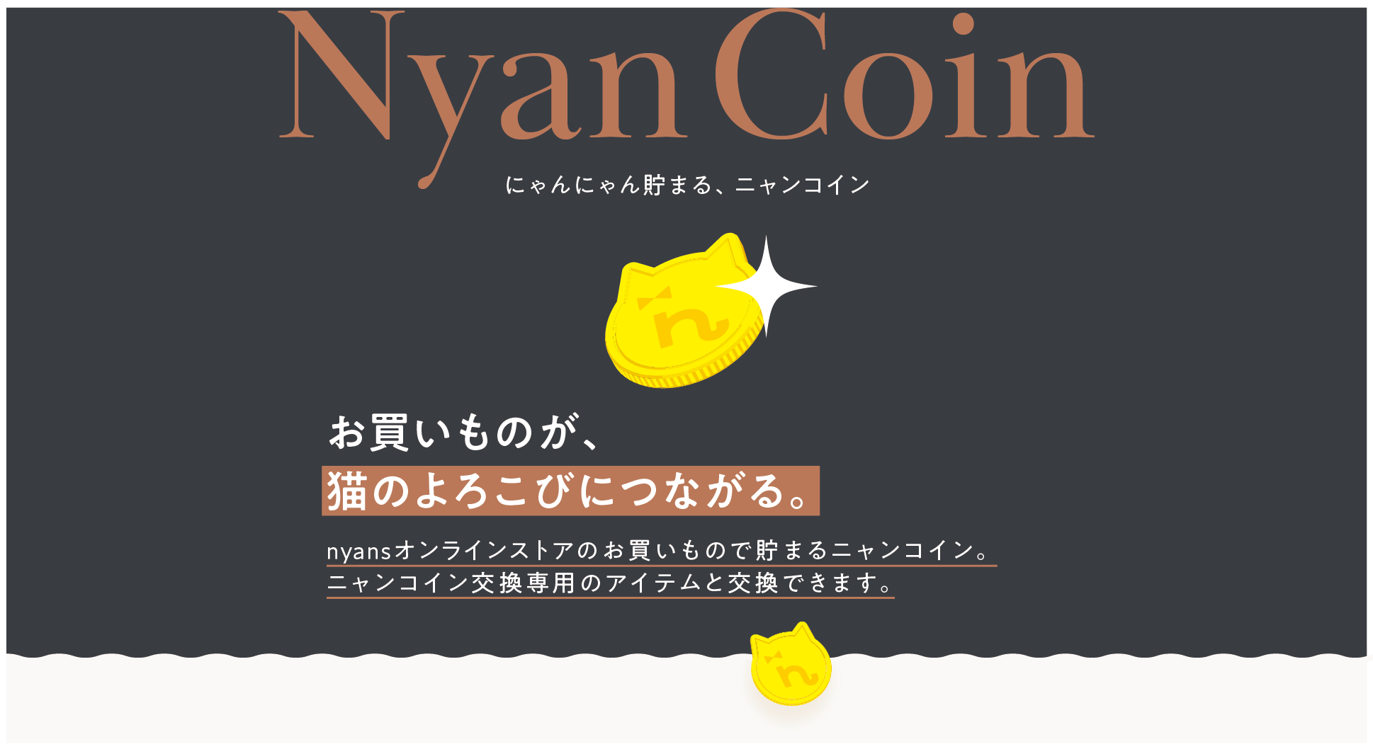 Nyan Coin にゃんにゃん貯まる、ニャンコイン。お買いものが、猫のよろこびにつながる。nyansオンラインストアのお買いもので貯まるニャンコイン。ニャンコイン交換専用のアイテムと交換できます。