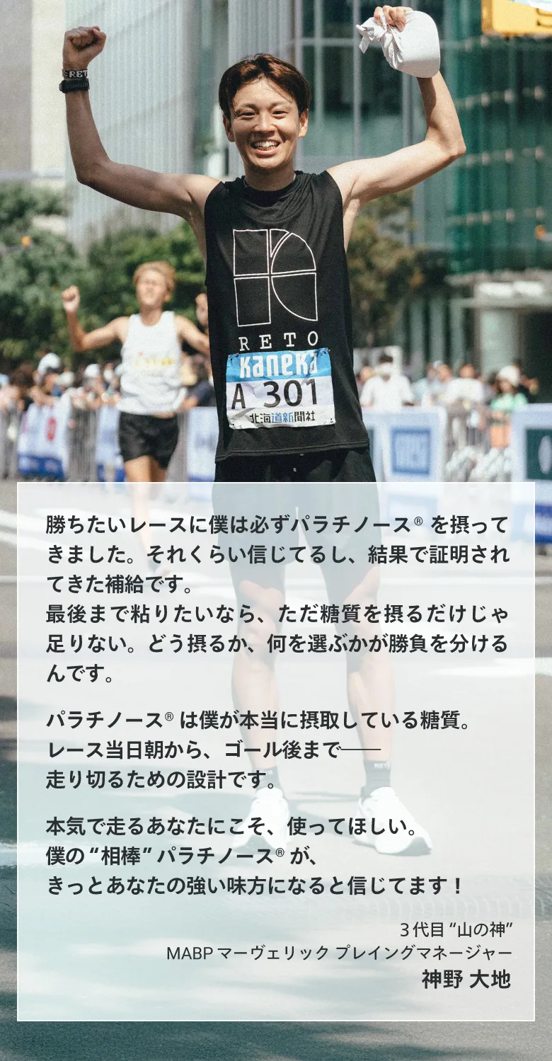 勝ちたいレースに僕は必ずパラチノース®を摂ってきました。 神野 大地