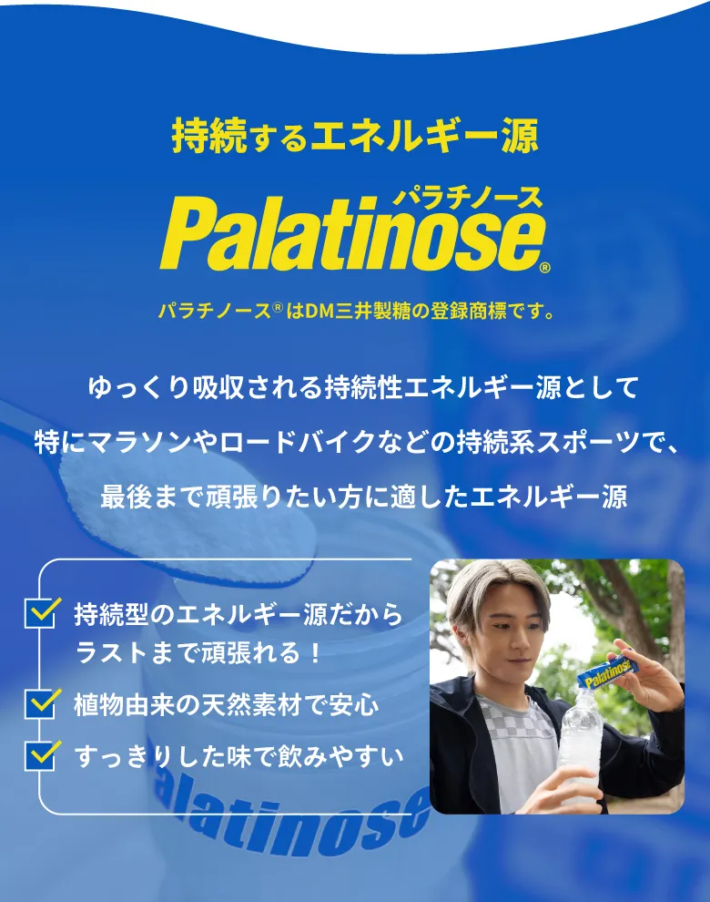 “持続するエネルギー源 Palatinose® パラチノース® パラチノースⓇはDM三井製糖の登録商標です。ゆっくり吸収される持続性エネルギー源として特にマラソンやロードバイクなどの持続系スポーツで、最後まで頑張りたい方に適したエネルギー源
