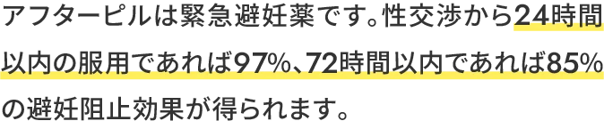 アフターピルは緊急避妊薬です。性交渉から24時間以内の服用であれば97%、72時間以内であれば85%の避妊阻止効果が得られます。