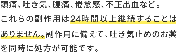 頭痛、吐き気、腹痛、倦怠感、不正出血など。これらの副作用は24時間以上継続することはありません。副作用に備えて、吐き気止めのお薬を同時に処方が可能です。