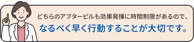 どちらのアフターピルも効果発揮に時間制限があるので、なるべく早く行動することが大切です。