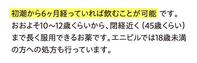 初潮から6ヶ月経っていれば飲むことが可能です。おおよそ10〜12歳くらいから…