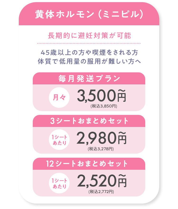 黄体ホルモン薬（ミニピル）毎月発送プラン月々3,500円(税込3,850円) 3シートおまとめセット1シートあたり2,980円(税込3,278円) 12シートおまとめセット1シートあたり2,520円(税込2,772円)