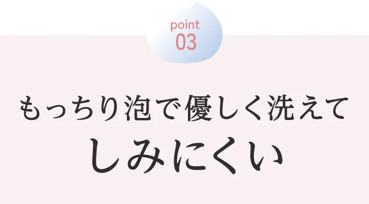 POINT 03：もっちり泡で優しく洗えてしみにくい。
