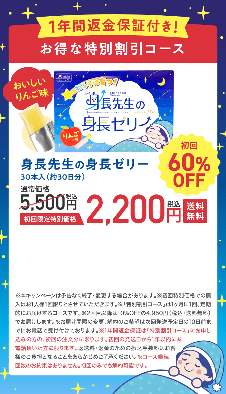 1年間返金保証付き!お得な特別割引コース身長先生の身長ゼリー30本入（約30日分）初回限定特別価格2,200円税込 送料無料 初回60%OFF　※本キャンペーンは予告なく終了・変更する場合があります。※初回特別価格での購入はお1人様1回限りとさせていただきます。※「特別割引コース」は1ヶ月に1回、定期的にお届けするコースです。※2回目以降は10%OFFの4,950円（税込・送料無料）でお届けします。※お届け間隔の変更、解約のご希望は次回発送予定日の10日前までにお電話で受け付けております。※1年間返金保証は「特別割引コース」にお申し込みの方の、初回の注文分に限ります。初回の発送日から1年以内にお電話頂いた方に限ります。返送料・返金のための振込手数料はお客様のご負担となることをあらかじめご了承ください。※コース継続回数のお約束はありません。初回のみでも解約可能です。