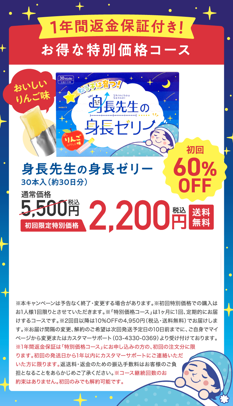 1年間返金保証付き!お得な特別価格コース身長先生の身長ゼリー30本入（約30日分）初回限定特別価格2,200円税込 送料無料 初回60%OFF　※本キャンペーンは予告なく終了・変更する場合があります。※初回特別価格での購入はお1人様1回限りとさせていただきます。※「特別価格コース」は1ヶ月に1回、定期的にお届けするコースです。※2回目以降は10%OFFの4,950円（税込・送料無料）でお届けします。※お届け間隔の変更、解約のご希望は次回発送予定日の10日前までに、ご自身でマイページから変更またはカスタマーサポート（03-4330-0369）より受け付けております。※1年間返金保証は「特別価格コース」にお申し込みの方の、初回の注文分に限ります。初回の発送日から1年以内にカスタマーサポートにご連絡いただいた方に限ります。返送料・返金のための振込手数料はお客様のご負担となることをあらかじめご了承ください。※コース継続回数のお約束はありません。初回のみでも解約可能です。