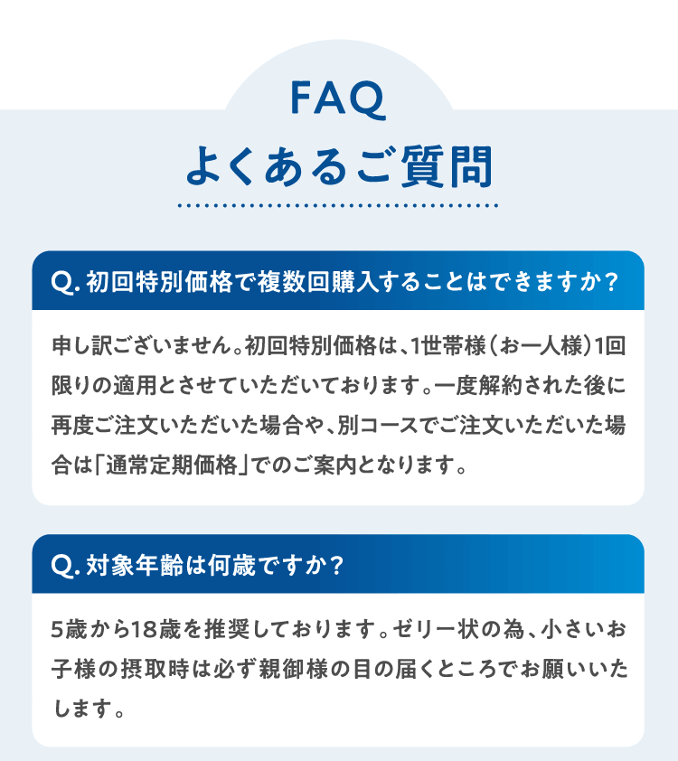 よくあるご質問 Q初回特別価格で複数回購入することはできますか？申し訳ございません。初回特別価格は、1世帯様（お一人様）1回限りの適用とさせていただいております。一度解約された後に再度ご注文いただいた場合や、別コースでご注文いただいた場合は「通常定期価格」でのご案内となります。Q対象年齢は何歳ですか？5歳から18歳を推奨しております。ゼリー状の為、小さいお子様の摂取時は必ず親御様の目の届くところでお願いいたします。