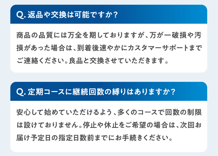 Q返品や交換は可能ですか？商品の品質には万全を期しておりますが、万が一破損や汚損があった場合は、到着後速やかにカスタマーサポートまでご連絡ください。良品と交換させていただきます。 Q定期コースに継続回数の縛りはありますか？安心して始めていただけるよう、多くのコースで回数の制限は設けておりません。停止や休止をご希望の場合は、次回お届け予定日の指定日数前までにお手続きください。