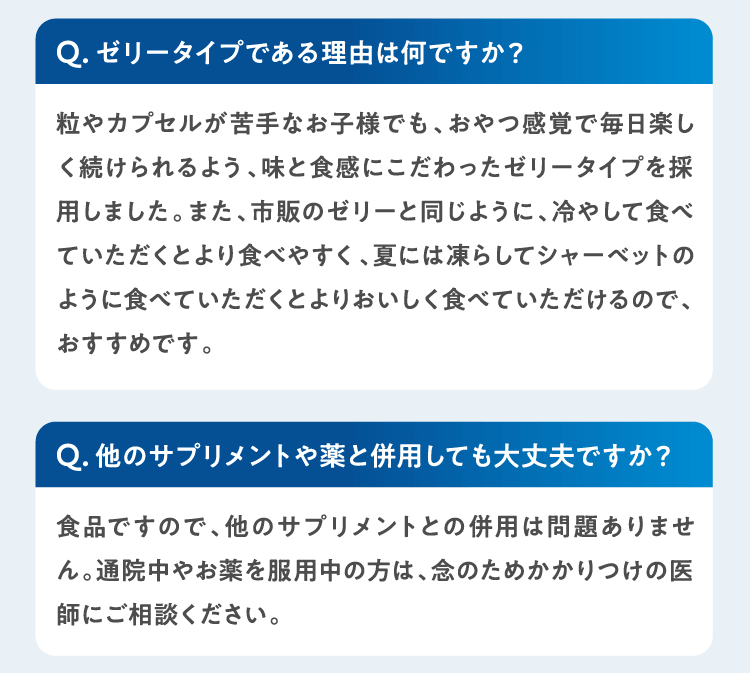 Qゼリータイプである理由は何ですか？粒やカプセルが苦手なお子様でも、おやつ感覚で毎日楽しく続けられるよう、味と食感にこだわったゼリータイプを採用しました。また、市販のゼリーと同じように、冷やして食べていただくとより食べやすく、夏には凍らしてシャーベットのように食べていただくとよりおいしく食べていただけるので、おすすめです。 Q他のサプリメントや薬と併用しても大丈夫ですか？食品ですので、他のサプリメントとの併用は問題ありません。通院中やお薬を服用中の方は、念のためかかりつけの医師にご相談ください。