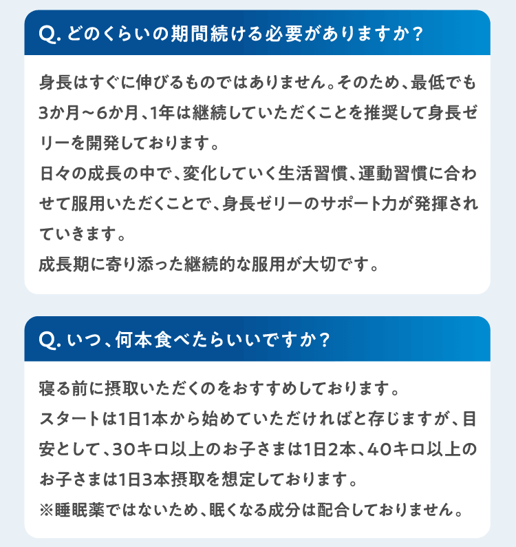Qどのくらいの期間続ける必要がありますか？身長はすぐに伸びるものではありません。そのため、最低でも3か月～6か月、1年は継続していただくことを推奨して身長ゼリーを開発しております。
日々の成長の中で、変化していく生活習慣、運動習慣に合わせて服用いただくことで、身長ゼリーのサポート力が発揮されていきます。成長期に寄り添った継続的な服用が大切です。 Qいつ、何本食べたらいいですか？寝る前に摂取いただくのをおすすめしております。スタートは1日1本から始めていただければと存じますが、目安として、30キロ以上のお子さまは1日2本、40キロ以上のお子さまは1日3本摂取を想定しております。※睡眠薬ではないため、眠くなる成分は配合しておりません。