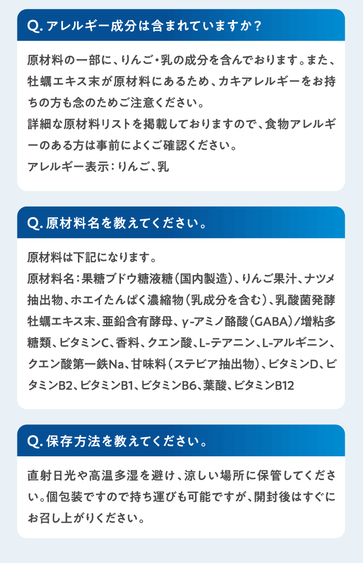 Qアレルギー成分は含まれていますか？原材料の一部に、りんご・乳の成分を含んでおります。また、牡蠣エキス末が原材料にあるため、カキアレルギーをお持ちの方も念のためご注意ください。
詳細な原材料リストを掲載しておりますので、食物アレルギーのある方は事前によくご確認ください。アレルギー表示：りんご、乳 Q原材料名を教えてください。原材料は下記になります。原材料名：果糖ブドウ糖液糖（国内製造）、りんご果汁、ナツメ抽出物、ホエイたんぱく濃縮物（乳成分を含む）、乳酸菌発酵牡蠣エキス末、亜鉛含有酵母、γ-アミノ酪酸（GABA）/増粘多糖類、ビタミンC、香料、クエン酸、L-テアニン、L-アルギニン、クエン酸第一鉄Na、甘味料（ステビア抽出物）、ビタミンD、ビタミンB2、ビタミンB1、ビタミンB6、葉酸、ビタミンB12 Q保存方法を教えてください。直射日光や高温多湿を避け、涼しい場所に保管してください。個包装ですので持ち運びも可能ですが、開封後はすぐにお召し上がりください。