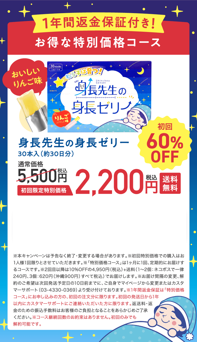 1年間返金保証付き! お得な特別価格コース おいしいりんご味 身長先生の身長ゼリー 30本入(約30日分) 通常価格5,500円(税込) 初回限定特別価格2,200円(税込) 送料無料 初回60%OFF ※本キャンペーンは予告なく終了・変更する場合があります。※初回特別価格での購入はお1人様1回限りとさせていただきます。※「特別価格コース」は1ヶ月に1回、定期的にお届けするコースです。※2回目以降は10%OFFの4,950円(税込)+送料(1〜2個:ネコポスで一律240円、3個:620円(沖縄900円)すべて税込)でお届けします。※お届け間隔の変更、解約のご希望は次回発送予定日の10日前までに、ご自身でマイページから変更またはカスタマーサポート(03-4330-0369)より受け付けております。※1年間返金保証は「特別価格コース」にお申し込みの方の、初回の注文分に限ります。初回の発送日から1年以内にカスタマーサポートにご連絡いただいた方に限ります。返送料・返金のための振込手数料はお客様のご負担となることをあらかじめご了承ください。※コース継続回数のお約束はありません。初回のみでも解約可能です。