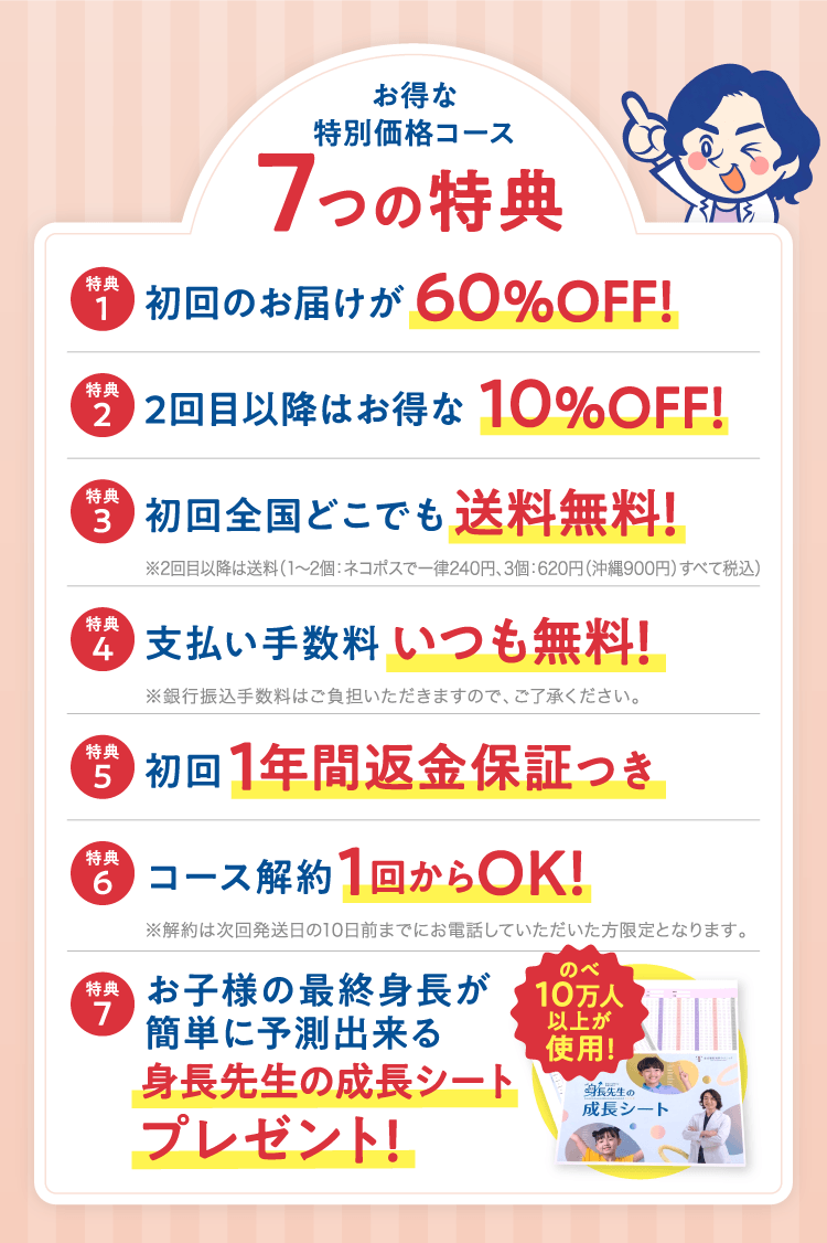 お得な特別価格コース 7つの特典 特典1 初回のお届けが60%OFF! 特典2 2回目以降はお得な10%OFF! 特典3 初回全国どこでも送料無料!(※2回目以降は送料 1〜2個:ネコポスで一律240円、3個:620円(沖縄900円)すべて税込) 特典4 支払い手数料いつも無料!(※銀行振込手数料はご負担いただきますので、ご了承ください。) 特典5 初回1年間返金保証つき 特典6 コース解約1回からOK!(※解約は次回発送日の10日前までにお電話していただいた方限定となります。) 特典7 お子様の最終身長が簡単に予測出来る身長先生の成長シートプレゼント!(のべ10万人以上が使用!)
